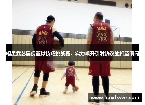 明星武艺展现篮球技巧挑战赛，实力飙升引发热议的扣篮瞬间