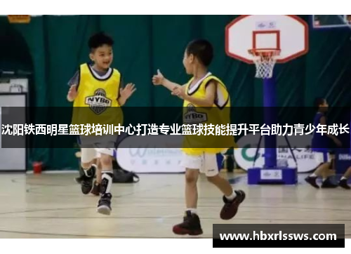 沈阳铁西明星篮球培训中心打造专业篮球技能提升平台助力青少年成长