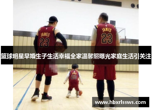 篮球明星早婚生子生活幸福全家温馨照曝光家庭生活引关注
