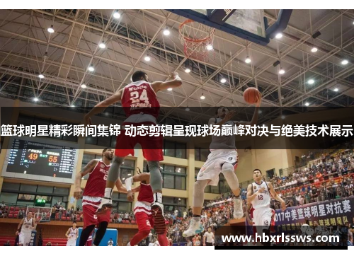 篮球明星精彩瞬间集锦 动态剪辑呈现球场巅峰对决与绝美技术展示